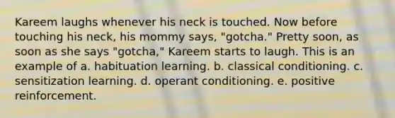 Kareem laughs whenever his neck is touched. Now before touching his neck, his mommy says, "gotcha." Pretty soon, as soon as she says "gotcha," Kareem starts to laugh. This is an example of a. habituation learning. b. classical conditioning. c. sensitization learning. d. operant conditioning. e. positive reinforcement.