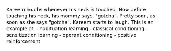 Kareem laughs whenever his neck is touched. Now before touching his neck, his mommy says, "gotcha". Pretty soon, as soon as she says "gotcha", Kareem starts to laugh. This is an example of: - habituation learning - classical conditioning - sensitization learning - operant conditioning - positive reinforcement