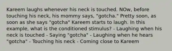 Kareem laughs whenever his neck is touched. NOw, before touching his neck, his mommy says, "gotcha." Pretty soon, as soon as she says "gotcha" Kareem starts to laugh. In this example, what is the conditioned stimulus? - Laughing when his neck is touched - Saying "gotcha" - Laughing when he hears "gotcha" - Touching his neck - Coming close to Kareem