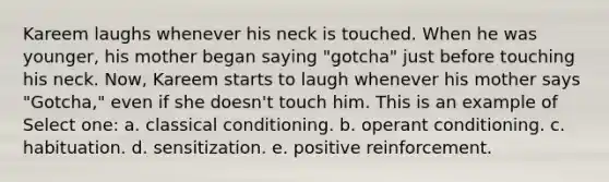 Kareem laughs whenever his neck is touched. When he was younger, his mother began saying "gotcha" just before touching his neck. Now, Kareem starts to laugh whenever his mother says "Gotcha," even if she doesn't touch him. This is an example of Select one: a. classical conditioning. b. operant conditioning. c. habituation. d. sensitization. e. positive reinforcement.