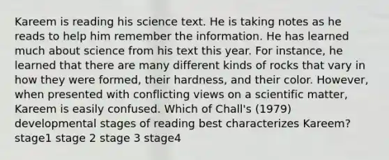 Kareem is reading his science text. He is taking notes as he reads to help him remember the information. He has learned much about science from his text this year. For instance, he learned that there are many different kinds of rocks that vary in how they were formed, their hardness, and their color. However, when presented with conflicting views on a scientific matter, Kareem is easily confused. Which of Chall's (1979) developmental stages of reading best characterizes Kareem? stage1 stage 2 stage 3 stage4