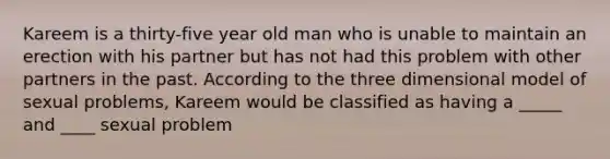 Kareem is a thirty-five year old man who is unable to maintain an erection with his partner but has not had this problem with other partners in the past. According to the three dimensional model of sexual problems, Kareem would be classified as having a _____ and ____ sexual problem