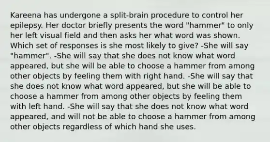 Kareena has undergone a split-brain procedure to control her epilepsy. Her doctor briefly presents the word "hammer" to only her left visual field and then asks her what word was shown. Which set of responses is she most likely to give? -She will say "hammer". -She will say that she does not know what word appeared, but she will be able to choose a hammer from among other objects by feeling them with right hand. -She will say that she does not know what word appeared, but she will be able to choose a hammer from among other objects by feeling them with left hand. -She will say that she does not know what word appeared, and will not be able to choose a hammer from among other objects regardless of which hand she uses.