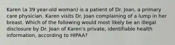 Karen (a 39 year-old woman) is a patient of Dr. Joan, a primary care physician. Karen visits Dr. Joan complaining of a lump in her breast. Which of the following would most likely be an illegal disclosure by Dr. Joan of Karen's private, identifiable health information, according to HIPAA?