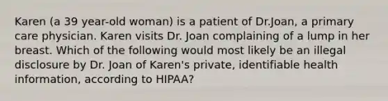 Karen (a 39 year-old woman) is a patient of Dr.Joan, a primary care physician. Karen visits Dr. Joan complaining of a lump in her breast. Which of the following would most likely be an illegal disclosure by Dr. Joan of Karen's private, identifiable health information, according to HIPAA?