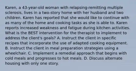 Karen, a 43-year-old woman with relapsing-remitting multiple sclerosis, lives in a two-story home with her husband and two children. Karen has reported that she would like to continue with as many of the home and cooking tasks as she is able to. Karen reports increased weakness and fatigue during kitchen activities. What is the BEST intervention for the therapist to implement to address the client's goals? A. Instruct the client in specific recipes that incorporate the use of adapted cooking equipment. B. Instruct the client in meal preparation strategies using a wheelchair. C. Implement a remedial approach that begins with cold meals and progresses to hot meals. D. Discuss alternate housing with only one story.