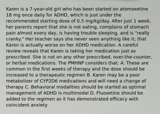 Karen is a 7-year-old girl who has been started on atomoxetine 18 mg once daily for ADHD, which is just under the recommended starting dose of 0.5 mg/kg/day. After just 1 week, her parents report that she is not eating, complains of stomach pain almost every day, is having trouble sleeping, and is "really cranky." Her teacher says she never seen anything like it; that Karen is actually worse on her ADHD medication. A careful review reveals that Karen is taking her medication just as prescribed. She is not on any other prescribed, over-the-counter, or herbal medications. The PMHNP considers that: A. These are common in the first weeks of therapy and the dose should be increased to a therapeutic regimen B. Karen may be a poor metabolizer of CYP2D6 medications and will need a change of therapy C. Behavioral modalities should be started as optimal management of ADHD is multimodal D. Fluoxetine should be added to the regimen as it has demonstrated efficacy with coincident anxiety