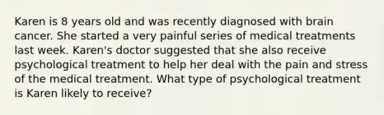 Karen is 8 years old and was recently diagnosed with brain cancer. She started a very painful series of medical treatments last week. Karen's doctor suggested that she also receive psychological treatment to help her deal with the pain and stress of the medical treatment. What type of psychological treatment is Karen likely to receive?