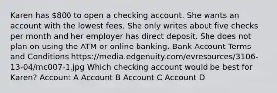 Karen has 800 to open a checking account. She wants an account with the lowest fees. She only writes about five checks per month and her employer has direct deposit. She does not plan on using the ATM or online banking. Bank Account Terms and Conditions https://media.edgenuity.com/evresources/3106-13-04/mc007-1.jpg Which checking account would be best for Karen? Account A Account B Account C Account D