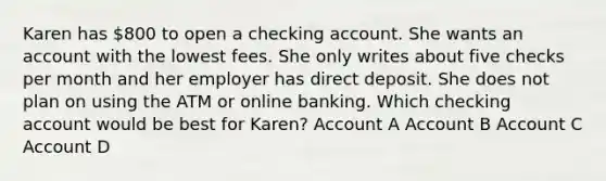 Karen has 800 to open a checking account. She wants an account with the lowest fees. She only writes about five checks per month and her employer has direct deposit. She does not plan on using the ATM or online banking. Which checking account would be best for Karen? Account A Account B Account C Account D