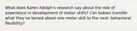 What does Karen Adolph's research say about the role of experience in development of motor skills? Can babies transfer what they've larned about one motor skill to the next: behavioral flexibility?