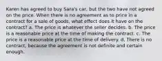 Karen has agreed to buy Sara's car, but the two have not agreed on the price. When there is no agreement as to price in a contract for a sale of goods, what effect does it have on the contract? a. The price is whatever the seller decides. b. The price is a reasonable price at the time of making the contract. c. The price is a reasonable price at the time of delivery. d. There is no contract, because the agreement is not definite and certain enough.