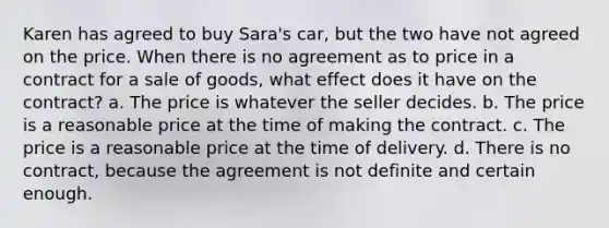 Karen has agreed to buy Sara's car, but the two have not agreed on the price. When there is no agreement as to price in a contract for a sale of goods, what effect does it have on the contract? a. The price is whatever the seller decides. b. The price is a reasonable price at the time of making the contract. c. The price is a reasonable price at the time of delivery. d. There is no contract, because the agreement is not definite and certain enough.