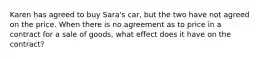 Karen has agreed to buy Sara's car, but the two have not agreed on the price. When there is no agreement as to price in a contract for a sale of goods, what effect does it have on the contract?