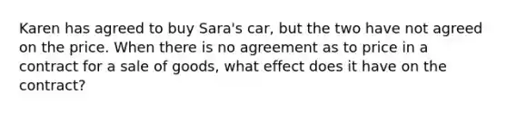 Karen has agreed to buy Sara's car, but the two have not agreed on the price. When there is no agreement as to price in a contract for a sale of goods, what effect does it have on the contract?