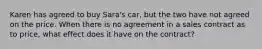 Karen has agreed to buy Sara's car, but the two have not agreed on the price. When there is no agreement in a sales contract as to price, what effect does it have on the contract?