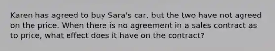 Karen has agreed to buy Sara's car, but the two have not agreed on the price. When there is no agreement in a sales contract as to price, what effect does it have on the contract?