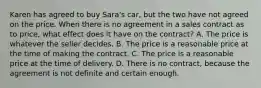 Karen has agreed to buy Sara's car, but the two have not agreed on the price. When there is no agreement in a sales contract as to price, what effect does it have on the contract? A. The price is whatever the seller decides. B. The price is a reasonable price at the time of making the contract. C. The price is a reasonable price at the time of delivery. D. There is no contract, because the agreement is not definite and certain enough.