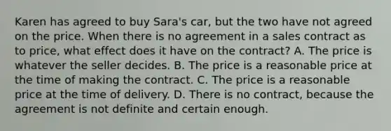 Karen has agreed to buy Sara's car, but the two have not agreed on the price. When there is no agreement in a sales contract as to price, what effect does it have on the contract? A. The price is whatever the seller decides. B. The price is a reasonable price at the time of making the contract. C. The price is a reasonable price at the time of delivery. D. There is no contract, because the agreement is not definite and certain enough.