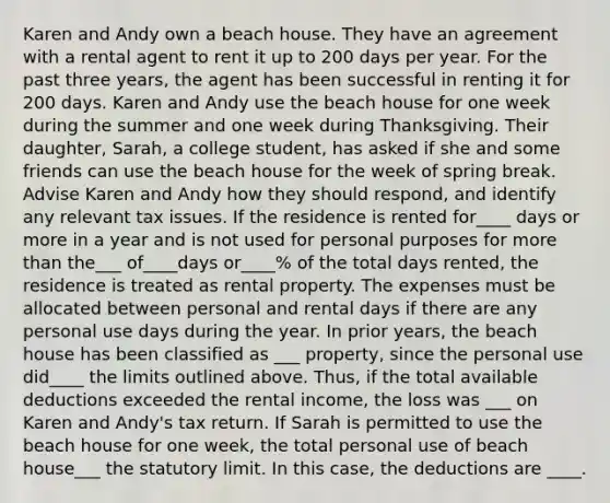 Karen and Andy own a beach house. They have an agreement with a rental agent to rent it up to 200 days per year. For the past three years, the agent has been successful in renting it for 200 days. Karen and Andy use the beach house for one week during the summer and one week during Thanksgiving. Their daughter, Sarah, a college student, has asked if she and some friends can use the beach house for the week of spring break. Advise Karen and Andy how they should respond, and identify any relevant tax issues. If the residence is rented for____ days or more in a year and is not used for personal purposes for more than the___ of____days or____% of the total days rented, the residence is treated as rental property. The expenses must be allocated between personal and rental days if there are any personal use days during the year. In prior years, the beach house has been classified as ___ property, since the personal use did____ the limits outlined above. Thus, if the total available deductions exceeded the rental income, the loss was ___ on Karen and Andy's tax return. If Sarah is permitted to use the beach house for one week, the total personal use of beach house___ the statutory limit. In this case, the deductions are ____.