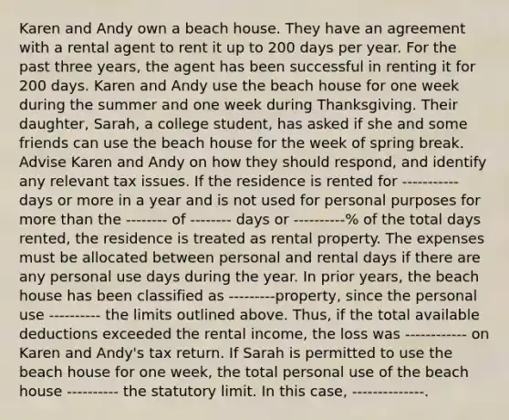 Karen and Andy own a beach house. They have an agreement with a rental agent to rent it up to 200 days per year. For the past three years, the agent has been successful in renting it for 200 days. Karen and Andy use the beach house for one week during the summer and one week during Thanksgiving. Their daughter, Sarah, a college student, has asked if she and some friends can use the beach house for the week of spring break. Advise Karen and Andy on how they should respond, and identify any relevant tax issues. If the residence is rented for ----------- days or more in a year and is not used for personal purposes for more than the -------- of -------- days or ----------% of the total days rented, the residence is treated as rental property. The expenses must be allocated between personal and rental days if there are any personal use days during the year. In prior years, the beach house has been classified as ---------property, since the personal use ---------- the limits outlined above. Thus, if the total available deductions exceeded the rental income, the loss was ------------ on Karen and Andy's tax return. If Sarah is permitted to use the beach house for one week, the total personal use of the beach house ---------- the statutory limit. In this case, --------------.