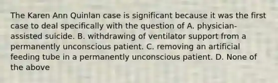 The Karen Ann Quinlan case is significant because it was the first case to deal specifically with the question of A. physician-assisted suicide. B. withdrawing of ventilator support from a permanently unconscious patient. C. removing an artificial feeding tube in a permanently unconscious patient. D. None of the above