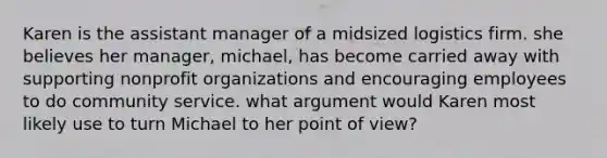 Karen is the assistant manager of a midsized logistics firm. she believes her manager, michael, has become carried away with supporting nonprofit organizations and encouraging employees to do community service. what argument would Karen most likely use to turn Michael to her point of view?