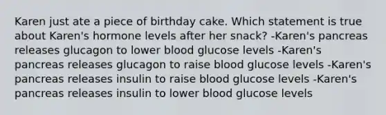 Karen just ate a piece of birthday cake. Which statement is true about Karen's hormone levels after her snack? -Karen's pancreas releases glucagon to lower blood glucose levels -Karen's pancreas releases glucagon to raise blood glucose levels -Karen's pancreas releases insulin to raise blood glucose levels -Karen's pancreas releases insulin to lower blood glucose levels