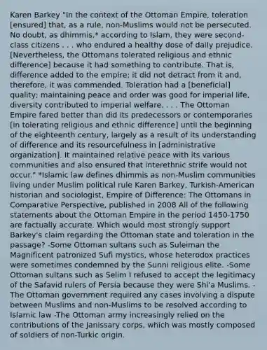 Karen Barkey "In the context of the Ottoman Empire, toleration [ensured] that, as a rule, non-Muslims would not be persecuted. No doubt, as dhimmis,* according to Islam, they were second-class citizens . . . who endured a healthy dose of daily prejudice. [Nevertheless, the Ottomans tolerated religious and ethnic difference] because it had something to contribute. That is, difference added to the empire; it did not detract from it and, therefore, it was commended. Toleration had a [beneficial] quality; maintaining peace and order was good for imperial life, diversity contributed to imperial welfare. . . . The Ottoman Empire fared better than did its predecessors or contemporaries [in tolerating religious and ethnic difference] until the beginning of the eighteenth century, largely as a result of its understanding of difference and its resourcefulness in [administrative organization]. It maintained relative peace with its various communities and also ensured that interethnic strife would not occur." *Islamic law defines dhimmis as non-Muslim communities living under Muslim political rule Karen Barkey, Turkish-American historian and sociologist, Empire of Difference: The Ottomans in Comparative Perspective, published in 2008 All of the following statements about the Ottoman Empire in the period 1450-1750 are factually accurate. Which would most strongly support Barkey's claim regarding the Ottoman state and toleration in the passage? -Some Ottoman sultans such as Suleiman the Magnificent patronized Sufi mystics, whose heterodox practices were sometimes condemned by the Sunni religious elite. -Some Ottoman sultans such as Selim I refused to accept the legitimacy of the Safavid rulers of Persia because they were Shi'a Muslims. -The Ottoman government required any cases involving a dispute between Muslims and non-Muslims to be resolved according to Islamic law -The Ottoman army increasingly relied on the contributions of the Janissary corps, which was mostly composed of soldiers of non-Turkic origin.