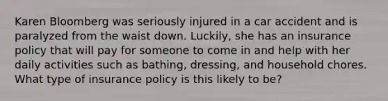 Karen Bloomberg was seriously injured in a car accident and is paralyzed from the waist down. Luckily, she has an insurance policy that will pay for someone to come in and help with her daily activities such as bathing, dressing, and household chores. What type of insurance policy is this likely to be?