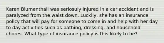 Karen Blumenthall was seriosuly injured in a car accident and is paralyzed from the waist down. Luckily, she has an insurance policy that will pay for someone to come in and help with her day to day activities such as bathing, dressing, and household chores. What type of insurance policy is this likely to be?