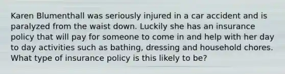 Karen Blumenthall was seriously injured in a car accident and is paralyzed from the waist down. Luckily she has an insurance policy that will pay for someone to come in and help with her day to day activities such as bathing, dressing and household chores. What type of insurance policy is this likely to be?