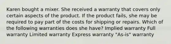 Karen bought a mixer. She received a warranty that covers only certain aspects of the product. If the product fails, she may be required to pay part of the costs for shipping or repairs. Which of the following warranties does she have? Implied warranty Full warranty Limited warranty Express warranty "As-is" warranty