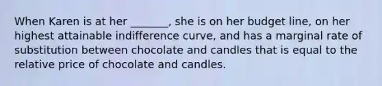 When Karen is at her _______, she is on her budget​ line, on her highest attainable indifference​ curve, and has a marginal rate of substitution between chocolate and candles that is equal to the relative price of chocolate and candles.