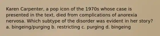 Karen Carpenter, a pop icon of the 1970s whose case is presented in the text, died from complications of anorexia nervosa. Which subtype of the disorder was evident in her story? a. bingeing/purging b. restricting c. purging d. bingeing