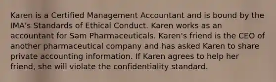 Karen is a Certified Management Accountant and is bound by the IMA's Standards of Ethical Conduct. Karen works as an accountant for Sam Pharmaceuticals. Karen's friend is the CEO of another pharmaceutical company and has asked Karen to share private accounting information. If Karen agrees to help her friend, she will violate the confidentiality standard.