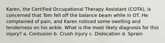 Karen, the Certified Occupational Therapy Assistant (COTA), is concerned that Tom fell off the balance beam while in OT. He complained of pain, and Karen noticed some swelling and tenderness on his ankle. What is the most likely diagnosis for this injury? a. Contusion b. Crush injury c. Dislocation d. Sprain