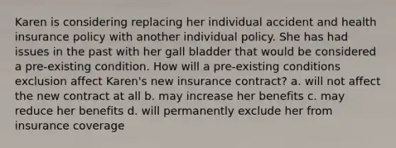 Karen is considering replacing her individual accident and health insurance policy with another individual policy. She has had issues in the past with her gall bladder that would be considered a pre-existing condition. How will a pre-existing conditions exclusion affect Karen's new insurance contract? a. will not affect the new contract at all b. may increase her benefits c. may reduce her benefits d. will permanently exclude her from insurance coverage