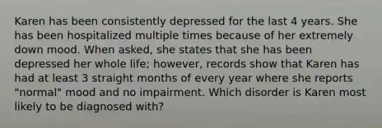 Karen has been consistently depressed for the last 4 years. She has been hospitalized multiple times because of her extremely down mood. When asked, she states that she has been depressed her whole life; however, records show that Karen has had at least 3 straight months of every year where she reports "normal" mood and no impairment. Which disorder is Karen most likely to be diagnosed with?