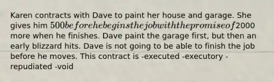 Karen contracts with Dave to paint her house and garage. She gives him 500 before he begins the job with the promise of2000 more when he finishes. Dave paint the garage first, but then an early blizzard hits. Dave is not going to be able to finish the job before he moves. This contract is -executed -executory -repudiated -void