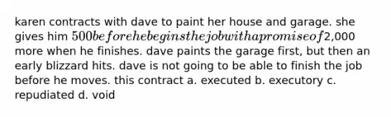 karen contracts with dave to paint her house and garage. she gives him 500 before he begins the job with a promise of2,000 more when he finishes. dave paints the garage first, but then an early blizzard hits. dave is not going to be able to finish the job before he moves. this contract a. executed b. executory c. repudiated d. void