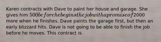 Karen contracts with Dave to paint her house and garage. She gives him 500 before he begins the job with a promise of2000 more when he finishes. Dave paints the garage first, but then an early blizzard hits. Dave is not going to be able to finish the job before he moves. This contract is