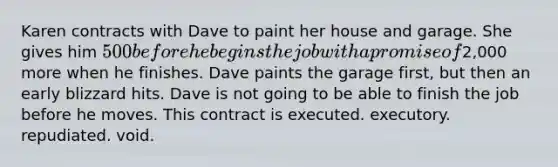 Karen contracts with Dave to paint her house and garage. She gives him 500 before he begins the job with a promise of2,000 more when he finishes. Dave paints the garage first, but then an early blizzard hits. Dave is not going to be able to finish the job before he moves. This contract is executed. executory. repudiated. void.