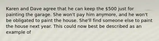 Karen and Dave agree that he can keep the 500 just for painting the garage. She won't pay him anymore, and he won't be obligated to paint the house. She'll find someone else to paint the house next year. This could now best be described as an example of