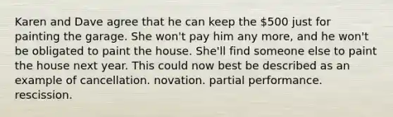 Karen and Dave agree that he can keep the 500 just for painting the garage. She won't pay him any more, and he won't be obligated to paint the house. She'll find someone else to paint the house next year. This could now best be described as an example of cancellation. novation. partial performance. rescission.