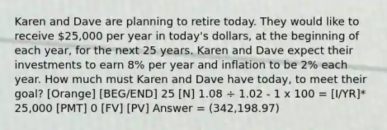 Karen and Dave are planning to retire today. They would like to receive 25,000 per year in today's dollars, at the beginning of each year, for the next 25 years. Karen and Dave expect their investments to earn 8% per year and inflation to be 2% each year. How much must Karen and Dave have today, to meet their goal? [Orange] [BEG/END] 25 [N] 1.08 ÷ 1.02 - 1 x 100 = [I/YR]* 25,000 [PMT] 0 [FV] [PV] Answer = (342,198.97)