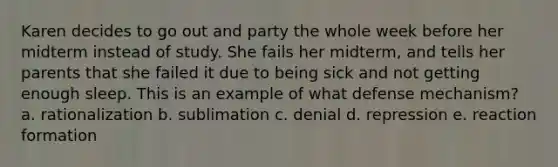 Karen decides to go out and party the whole week before her midterm instead of study. She fails her midterm, and tells her parents that she failed it due to being sick and not getting enough sleep. This is an example of what defense mechanism? a. rationalization b. sublimation c. denial d. repression e. reaction formation