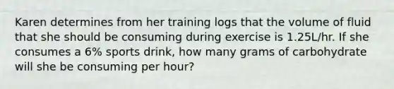 Karen determines from her training logs that the volume of fluid that she should be consuming during exercise is 1.25L/hr. If she consumes a 6% sports drink, how many grams of carbohydrate will she be consuming per hour?