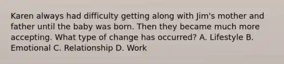 Karen always had difficulty getting along with Jim's mother and father until the baby was born. Then they became much more accepting. What type of change has occurred? A. Lifestyle B. Emotional C. Relationship D. Work