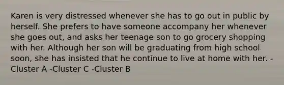 Karen is very distressed whenever she has to go out in public by herself. She prefers to have someone accompany her whenever she goes out, and asks her teenage son to go grocery shopping with her. Although her son will be graduating from high school soon, she has insisted that he continue to live at home with her. -Cluster A -Cluster C -Cluster B